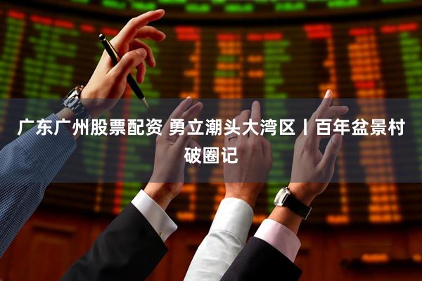 广东广州股票配资 勇立潮头大湾区丨百年盆景村破圈记