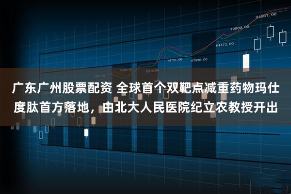 广东广州股票配资 全球首个双靶点减重药物玛仕度肽首方落地，由北大人民医院纪立农教授开出