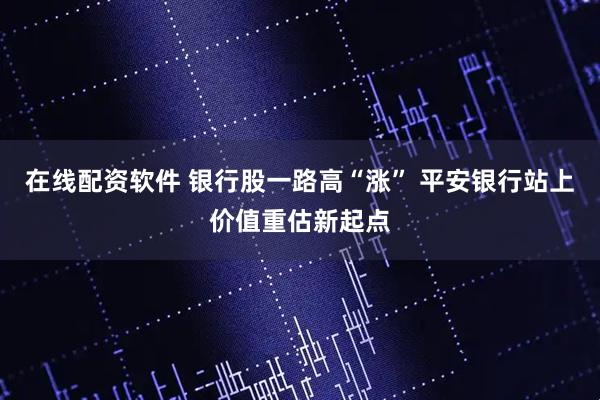 在线配资软件 银行股一路高“涨” 平安银行站上价值重估新起点