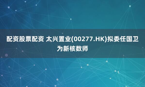 配资股票配资 太兴置业(00277.HK)拟委任国卫为新核数师