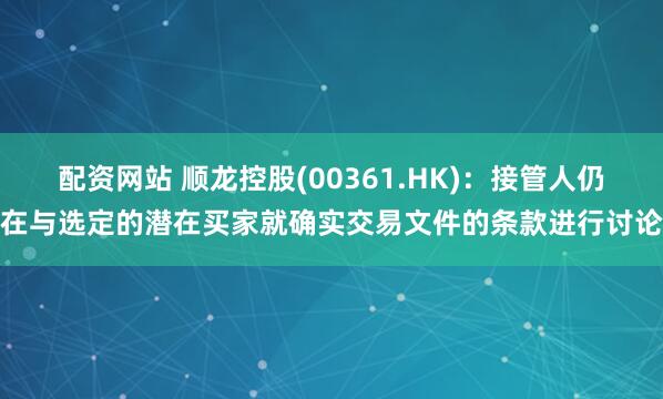 配资网站 顺龙控股(00361.HK)：接管人仍在与选定的潜在买家就确实交易文件的条款进行讨论