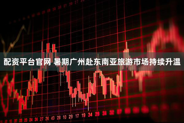 配资平台官网 暑期广州赴东南亚旅游市场持续升温