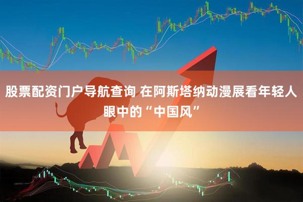 股票配资门户导航查询 在阿斯塔纳动漫展看年轻人眼中的“中国风”