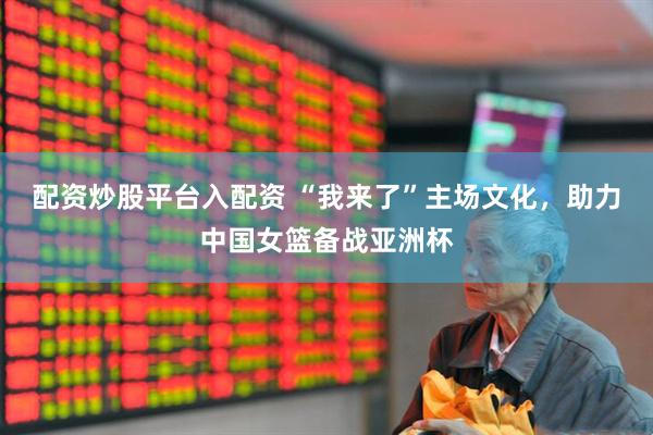 配资炒股平台入配资 “我来了”主场文化，助力中国女篮备战亚洲杯