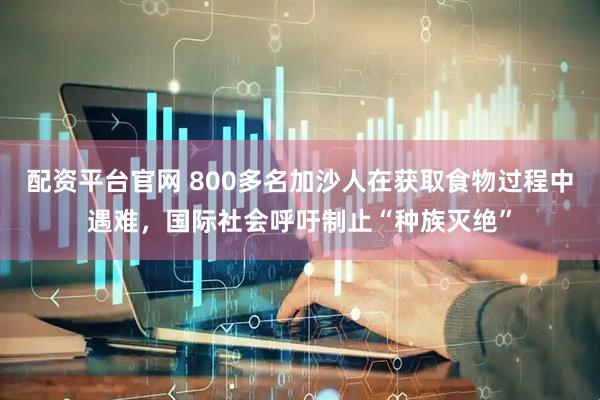 配资平台官网 800多名加沙人在获取食物过程中遇难，国际社会呼吁制止“种族灭绝”