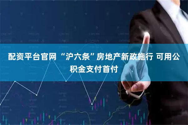 配资平台官网 “沪六条”房地产新政施行 可用公积金支付首付