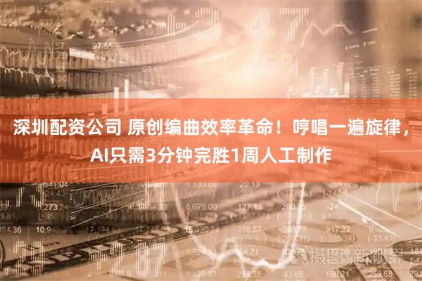 深圳配资公司 原创编曲效率革命！哼唱一遍旋律，AI只需3分钟完胜1周人工制作